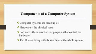 Components of a Computer System
Computer Systems are made up of:
Hardware – the physical parts
Software - the instructions or programs that control the
hardware
The Human Being – the brains behind the whole system!
 