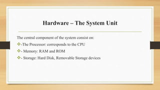 Hardware – The System Unit
The central component of the system consist on:
-The Processor: corresponds to the CPU
- Memory: RAM and ROM
- Storage: Hard Disk, Removable Storage devices
 