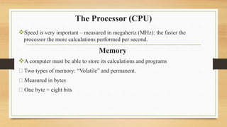 The Processor (CPU)
Speed is very important – measured in megahertz (MHz): the faster the
processor the more calculations performed per second.
Memory
A computer must be able to store its calculations and programs
Two types of memory: “Volatile” and permanent.
Measured in bytes
One byte = eight bits
 