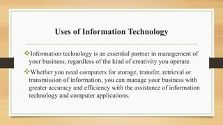 Uses of Information Technology
Information technology is an essential partner in management of
your business, regardless of the kind of creativity you operate.
Whether you need computers for storage, transfer, retrieval or
transmission of information, you can manage your business with
greater accuracy and efficiency with the assistance of information
technology and computer applications.
 
