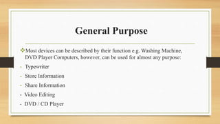 General Purpose
Most devices can be described by their function e.g. Washing Machine,
DVD Player Computers, however, can be used for almost any purpose:
- Typewriter
- Store Information
- Share Information
- Video Editing
- DVD / CD Player
 
