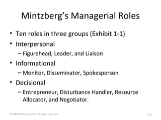 Mintzberg’s Managerial Roles
• Ten roles in three groups (Exhibit 1-1)
• Interpersonal
– Figurehead, Leader, and Liaison
• Informational
– Monitor, Disseminator, Spokesperson
• Decisional
– Entrepreneur, Disturbance Handler, Resource
Allocator, and Negotiator.
© 2009 Prentice-Hall Inc. All rights reserved. 1-10
 