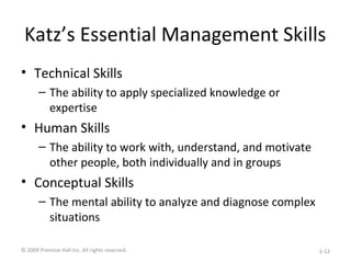 Katz’s Essential Management Skills
• Technical Skills
– The ability to apply specialized knowledge or
expertise
• Human Skills
– The ability to work with, understand, and motivate
other people, both individually and in groups
• Conceptual Skills
– The mental ability to analyze and diagnose complex
situations
© 2009 Prentice-Hall Inc. All rights reserved. 1-12
 