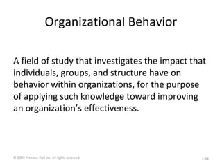 Organizational Behavior
A field of study that investigates the impact that
individuals, groups, and structure have on
behavior within organizations, for the purpose
of applying such knowledge toward improving
an organization’s effectiveness.
© 2009 Prentice-Hall Inc. All rights reserved. 1-14
 