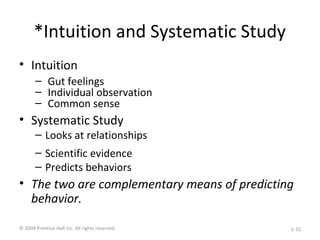 *Intuition and Systematic Study
• Intuition
– Gut feelings
– Individual observation
– Common sense
• Systematic Study
– Looks at relationships
– Scientific evidence
– Predicts behaviors
• The two are complementary means of predicting
behavior.
© 2009 Prentice-Hall Inc. All rights reserved. 1-15
 