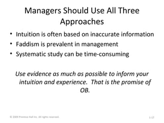 Managers Should Use All Three
Approaches
• Intuition is often based on inaccurate information
• Faddism is prevalent in management
• Systematic study can be time-consuming
Use evidence as much as possible to inform your
intuition and experience. That is the promise of
OB.
© 2009 Prentice-Hall Inc. All rights reserved. 1-17
 