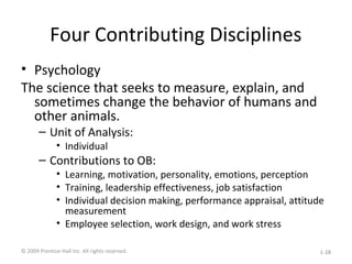 Four Contributing Disciplines
• Psychology
The science that seeks to measure, explain, and
sometimes change the behavior of humans and
other animals.
– Unit of Analysis:
• Individual
– Contributions to OB:
• Learning, motivation, personality, emotions, perception
• Training, leadership effectiveness, job satisfaction
• Individual decision making, performance appraisal, attitude
measurement
• Employee selection, work design, and work stress
© 2009 Prentice-Hall Inc. All rights reserved. 1-18
 