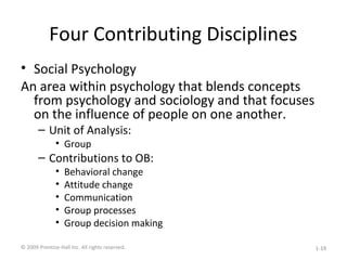 Four Contributing Disciplines
• Social Psychology
An area within psychology that blends concepts
from psychology and sociology and that focuses
on the influence of people on one another.
– Unit of Analysis:
• Group
– Contributions to OB:
• Behavioral change
• Attitude change
• Communication
• Group processes
• Group decision making
© 2009 Prentice-Hall Inc. All rights reserved. 1-19
 