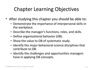 Chapter Learning Objectives
• After studying this chapter you should be able to:
– Demonstrate the importance of interpersonal skills in
the workplace.
– Describe the manager’s functions, roles, and skills.
– Define organizational behavior (OB).
– Show the value to OB of systematic study.
– Identify the major behavioral science disciplines that
contribute to OB.
– Identify the challenges and opportunities managers
have in applying OB concepts.
© 2009 Prentice-Hall Inc. All rights reserved. 1-2
 