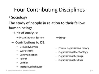 Four Contributing Disciplines
– Unit of Analysis:
– Organizational System
– Contributions to OB:
– Group dynamics
– Work teams
– Communication
– Power
– Conflict
– Intergroup behavior
– Group
– Formal organization theory
– Organizational technology
– Organizational change
– Organizational culture
• Sociology
The study of people in relation to their fellow
human beings.
© 2009 Prentice-Hall Inc. All rights reserved. 1-20
 