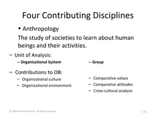 Four Contributing Disciplines
– Unit of Analysis:
-- Organizational System
– Contributions to OB:
– Organizational culture
– Organizational environment
-- Group
– Comparative values
– Comparative attitudes
– Cross-cultural analysis
• Anthropology
The study of societies to learn about human
beings and their activities.
© 2009 Prentice-Hall Inc. All rights reserved. 1-21
 