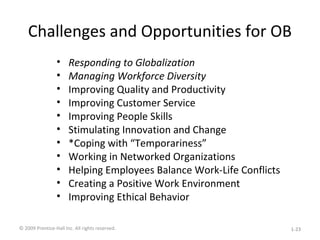 Challenges and Opportunities for OB
• Responding to Globalization
• Managing Workforce Diversity
• Improving Quality and Productivity
• Improving Customer Service
• Improving People Skills
• Stimulating Innovation and Change
• *Coping with “Temporariness”
• Working in Networked Organizations
• Helping Employees Balance Work-Life Conflicts
• Creating a Positive Work Environment
• Improving Ethical Behavior
© 2009 Prentice-Hall Inc. All rights reserved. 1-23
 