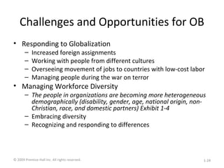 Challenges and Opportunities for OB
• Responding to Globalization
– Increased foreign assignments
– Working with people from different cultures
– Overseeing movement of jobs to countries with low-cost labor
– Managing people during the war on terror
• Managing Workforce Diversity
– The people in organizations are becoming more heterogeneous
demographically (disability, gender, age, national origin, non-
Christian, race, and domestic partners) Exhibit 1-4
– Embracing diversity
– Recognizing and responding to differences
© 2009 Prentice-Hall Inc. All rights reserved. 1-24
 