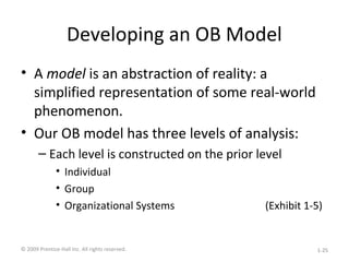 Developing an OB Model
• A model is an abstraction of reality: a
simplified representation of some real-world
phenomenon.
• Our OB model has three levels of analysis:
– Each level is constructed on the prior level
• Individual
• Group
• Organizational Systems (Exhibit 1-5)
© 2009 Prentice-Hall Inc. All rights reserved. 1-25
 