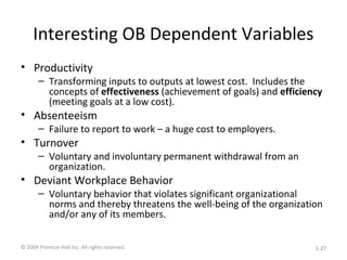Interesting OB Dependent Variables
• Productivity
– Transforming inputs to outputs at lowest cost. Includes the
concepts of effectiveness (achievement of goals) and efficiency
(meeting goals at a low cost).
• Absenteeism
– Failure to report to work – a huge cost to employers.
• Turnover
– Voluntary and involuntary permanent withdrawal from an
organization.
• Deviant Workplace Behavior
– Voluntary behavior that violates significant organizational
norms and thereby threatens the well-being of the organization
and/or any of its members.
© 2009 Prentice-Hall Inc. All rights reserved. 1-27
 