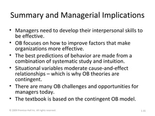 Summary and Managerial Implications
• Managers need to develop their interpersonal skills to
be effective.
• OB focuses on how to improve factors that make
organizations more effective.
• The best predictions of behavior are made from a
combination of systematic study and intuition.
• Situational variables moderate cause-and-effect
relationships – which is why OB theories are
contingent.
• There are many OB challenges and opportunities for
managers today.
• The textbook is based on the contingent OB model.
© 2009 Prentice-Hall Inc. All rights reserved. 1-31
 