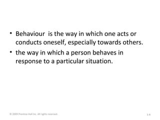 • Behaviour is the way in which one acts or
conducts oneself, especially towards others.
• the way in which a person behaves in
response to a particular situation.
© 2009 Prentice-Hall Inc. All rights reserved. 1-4
 