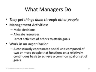 What Managers Do
• They get things done through other people.
• Management Activities:
– Make decisions
– Allocate resources
– Direct activities of others to attain goals
• Work in an organization
– A consciously coordinated social unit composed of
two or more people that functions on a relatively
continuous basis to achieve a common goal or set of
goals.
© 2009 Prentice-Hall Inc. All rights reserved. 1-6
 