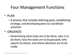 Four Management Functions
• PLAN
– A process that includes defining goals, establishing
strategy, and developing plans to coordinate
activities.
• ORGANIZE
– Determining what tasks are to be done, who is to
do them, how the tasks are to be grouped, who
reports to whom, and where decisions are to be
made.
© 2009 Prentice-Hall Inc. All rights reserved. 1-8
 