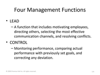 Four Management Functions
• LEAD
– A function that includes motivating employees,
directing others, selecting the most effective
communication channels, and resolving conflicts.
• CONTROL
– Monitoring performance, comparing actual
performance with previously set goals, and
correcting any deviation.
© 2009 Prentice-Hall Inc. All rights reserved. 1-9
 