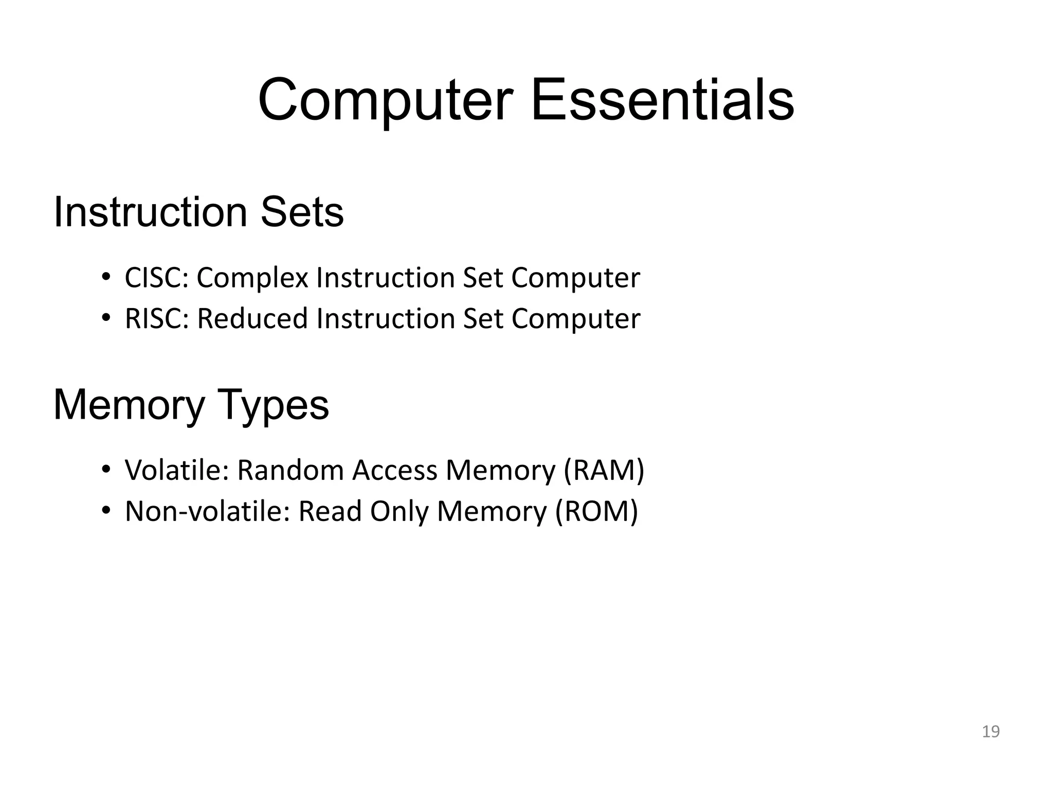 Computer Essentials Instruction Sets • CISC: Complex Instruction Set Computer • RISC: Reduced Instruction Set Computer Memory Types • Volatile: Random Access Memory (RAM) • Non-volatile: Read Only Memory (ROM) 19 