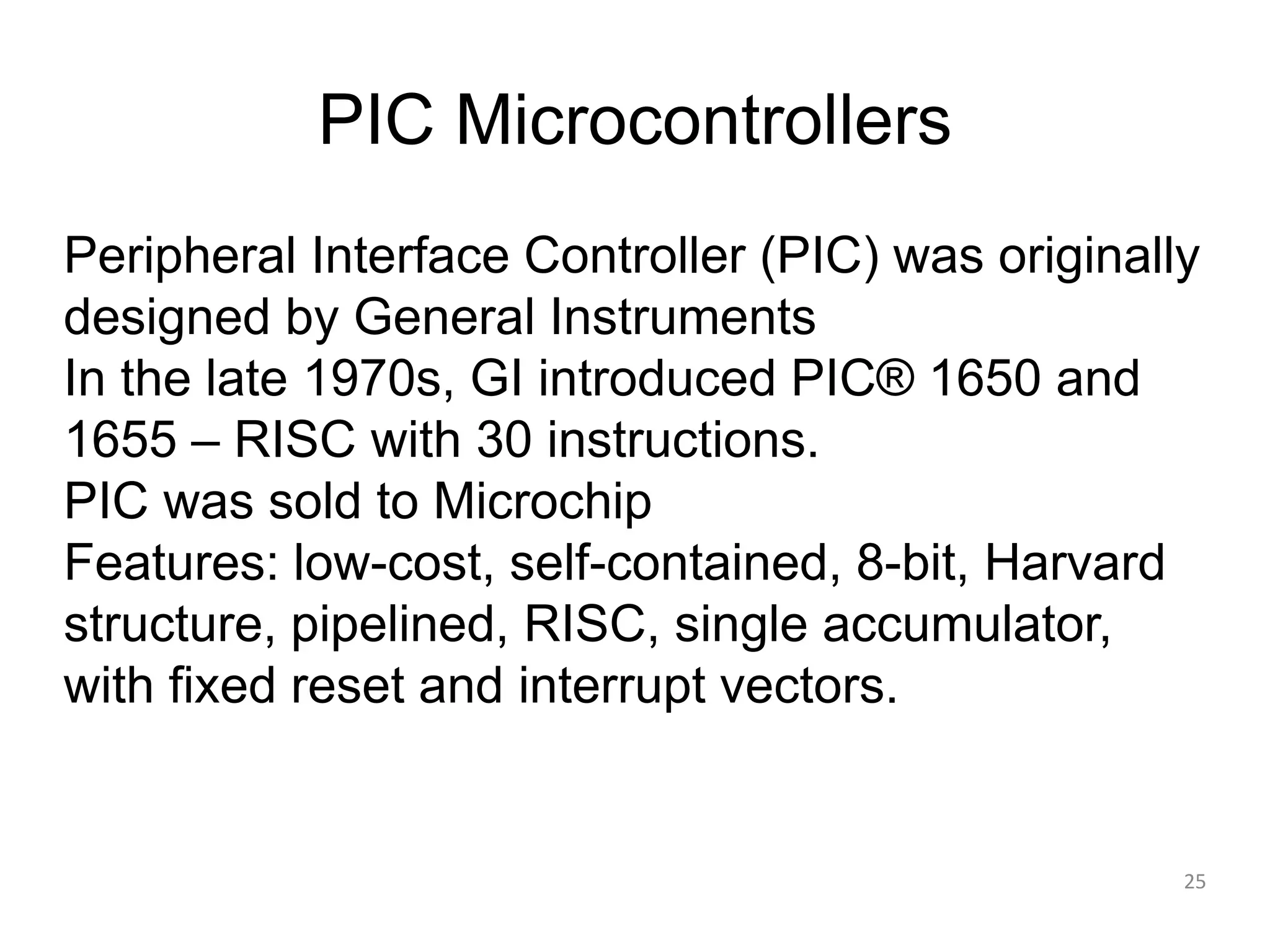 PIC Microcontrollers Peripheral Interface Controller (PIC) was originally designed by General Instruments In the late 1970s, GI introduced PIC® 1650 and 1655 – RISC with 30 instructions. PIC was sold to Microchip Features: low-cost, self-contained, 8-bit, Harvard structure, pipelined, RISC, single accumulator, with fixed reset and interrupt vectors. 25 