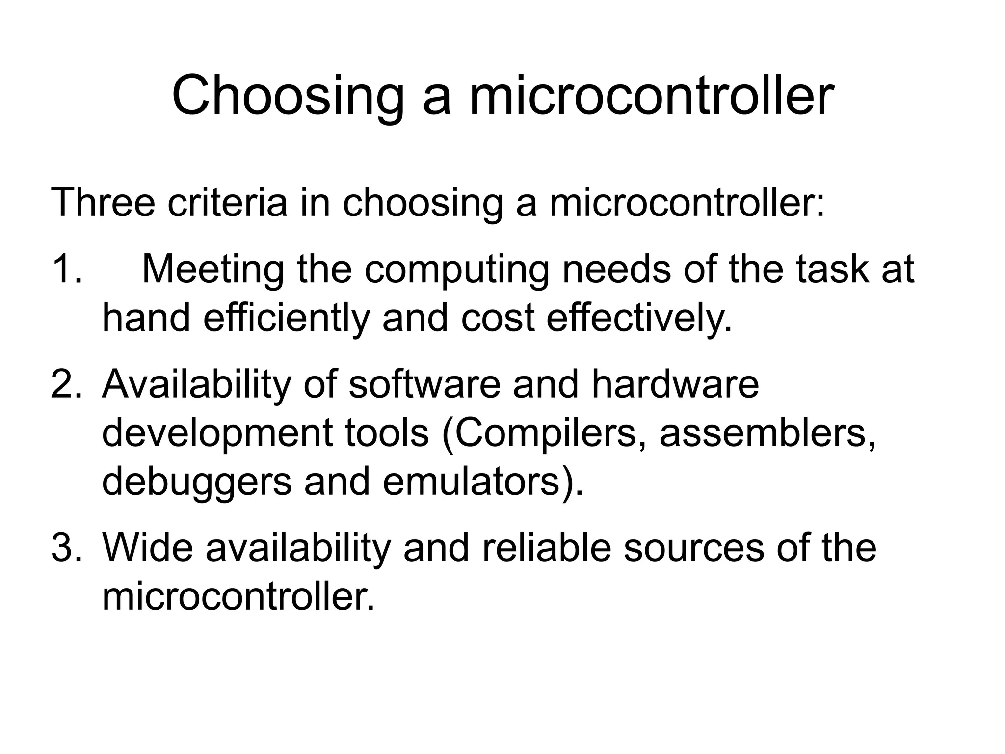 Choosing a microcontroller Three criteria in choosing a microcontroller: 1. Meeting the computing needs of the task at hand efficiently and cost effectively. 2. Availability of software and hardware development tools (Compilers, assemblers, debuggers and emulators). 3. Wide availability and reliable sources of the microcontroller. 