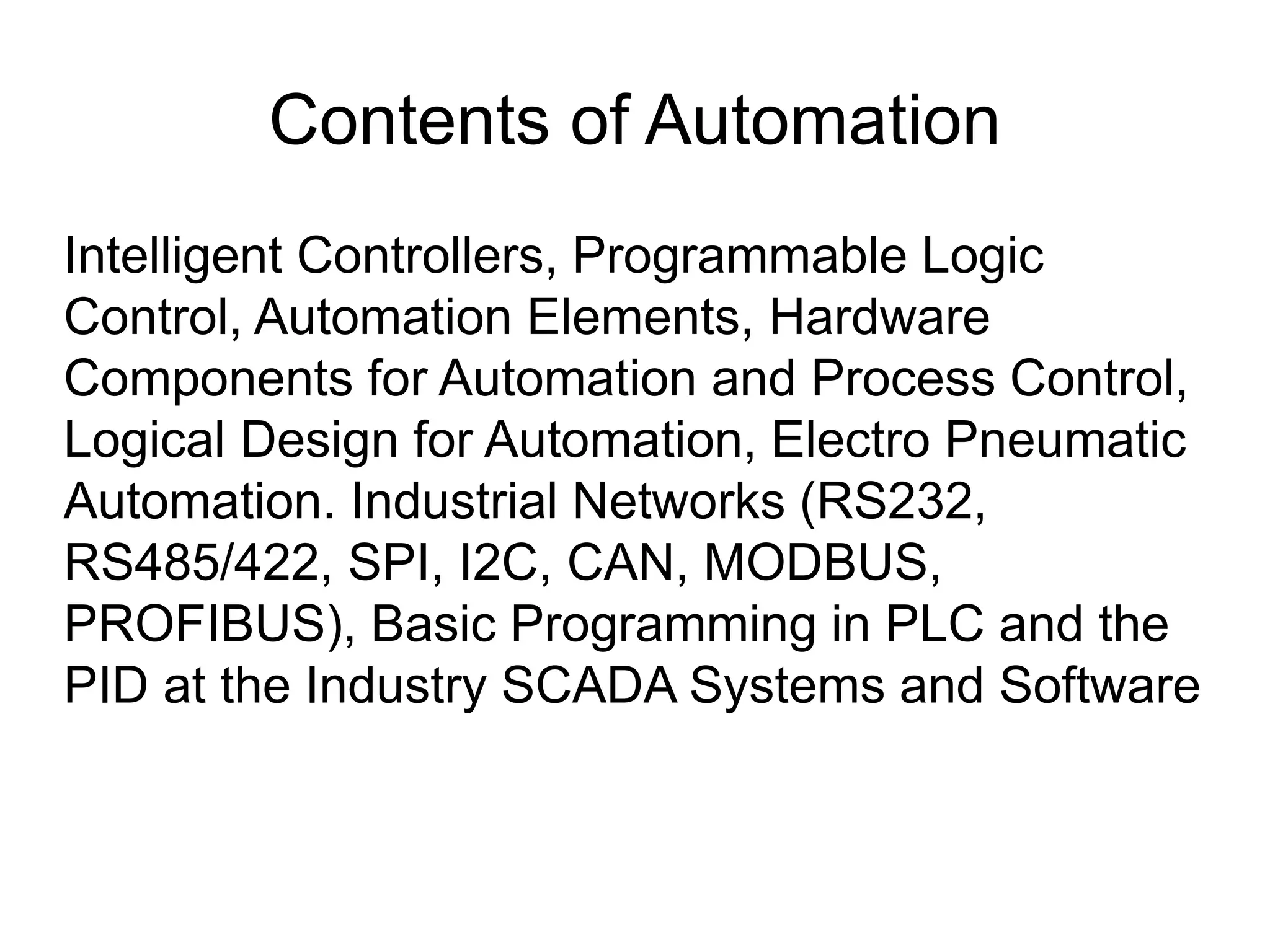 Contents of Automation Intelligent Controllers, Programmable Logic Control, Automation Elements, Hardware Components for Automation and Process Control, Logical Design for Automation, Electro Pneumatic Automation. Industrial Networks (RS232, RS485/422, SPI, I2C, CAN, MODBUS, PROFIBUS), Basic Programming in PLC and the PID at the Industry SCADA Systems and Software 