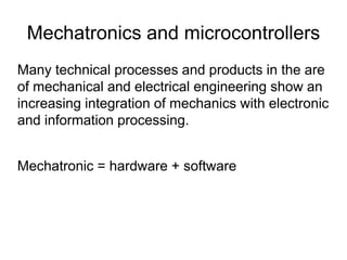 Mechatronics and microcontrollers
Many technical processes and products in the are
of mechanical and electrical engineering show an
increasing integration of mechanics with electronic
and information processing.
Mechatronic = hardware + software
 