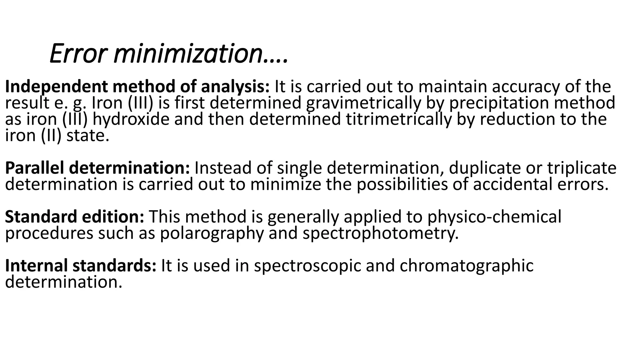 Error minimization….
Independent method of analysis: It is carried out to maintain accuracy of the
result e. g. Iron (III) is first determined gravimetrically by precipitation method
as iron (III) hydroxide and then determined titrimetrically by reduction to the
iron (II) state.
Parallel determination: Instead of single determination, duplicate or triplicate
determination is carried out to minimize the possibilities of accidental errors.
Standard edition: This method is generally applied to physico-chemical
procedures such as polarography and spectrophotometry.
Internal standards: It is used in spectroscopic and chromatographic
determination.
 