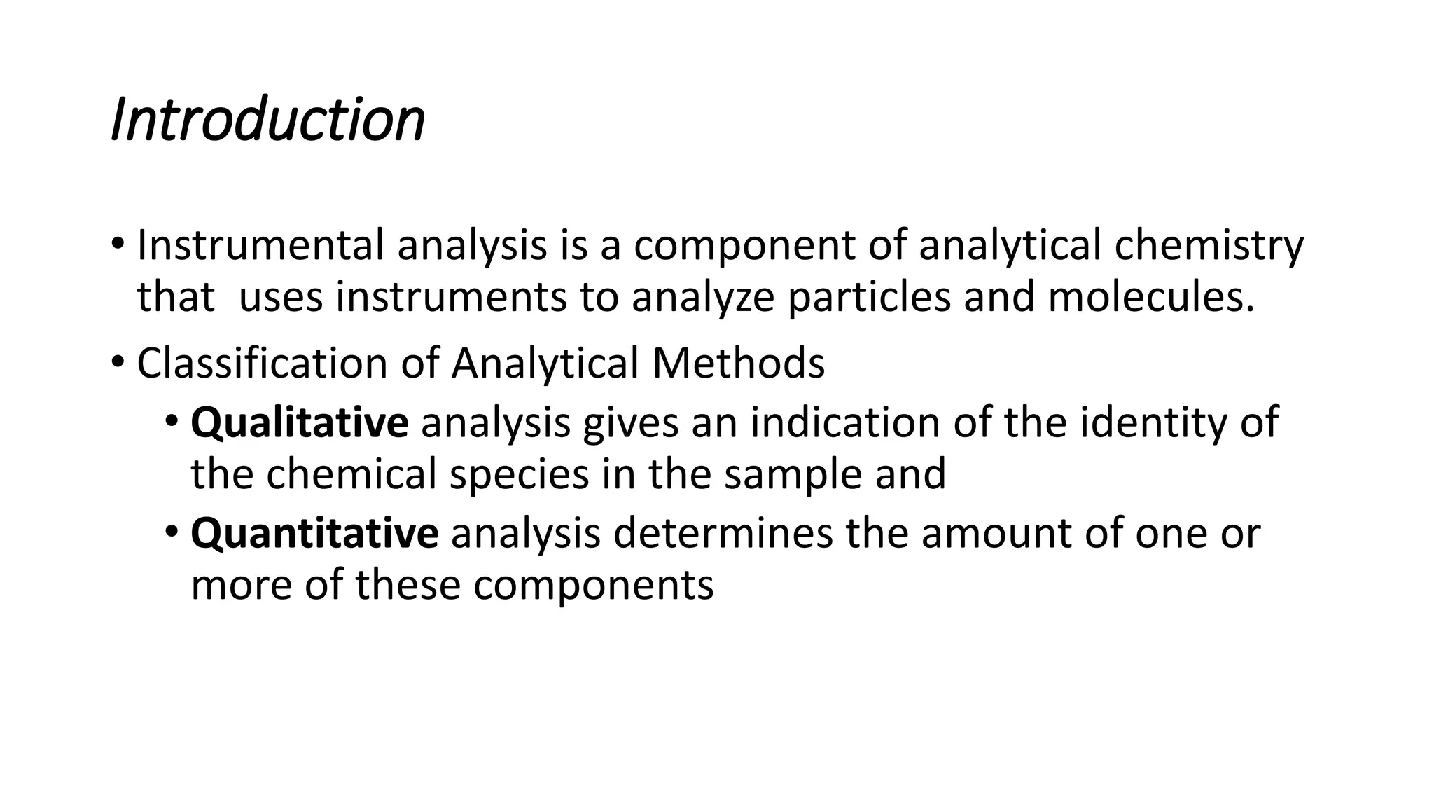 Introduction
• Instrumental analysis is a component of analytical chemistry
that uses instruments to analyze particles and molecules.
• Classification of Analytical Methods
• Qualitative analysis gives an indication of the identity of
the chemical species in the sample and
• Quantitative analysis determines the amount of one or
more of these components
 