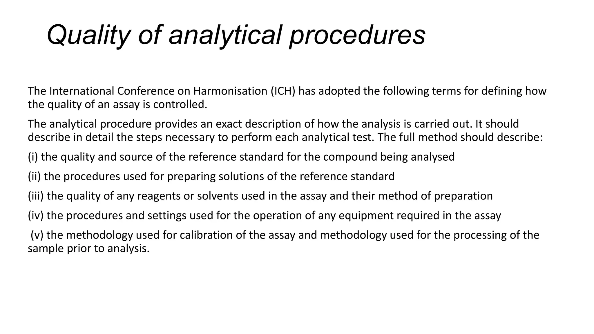Quality of analytical procedures
The International Conference on Harmonisation (ICH) has adopted the following terms for defining how
the quality of an assay is controlled.
The analytical procedure provides an exact description of how the analysis is carried out. It should
describe in detail the steps necessary to perform each analytical test. The full method should describe:
(i) the quality and source of the reference standard for the compound being analysed
(ii) the procedures used for preparing solutions of the reference standard
(iii) the quality of any reagents or solvents used in the assay and their method of preparation
(iv) the procedures and settings used for the operation of any equipment required in the assay
(v) the methodology used for calibration of the assay and methodology used for the processing of the
sample prior to analysis.
 