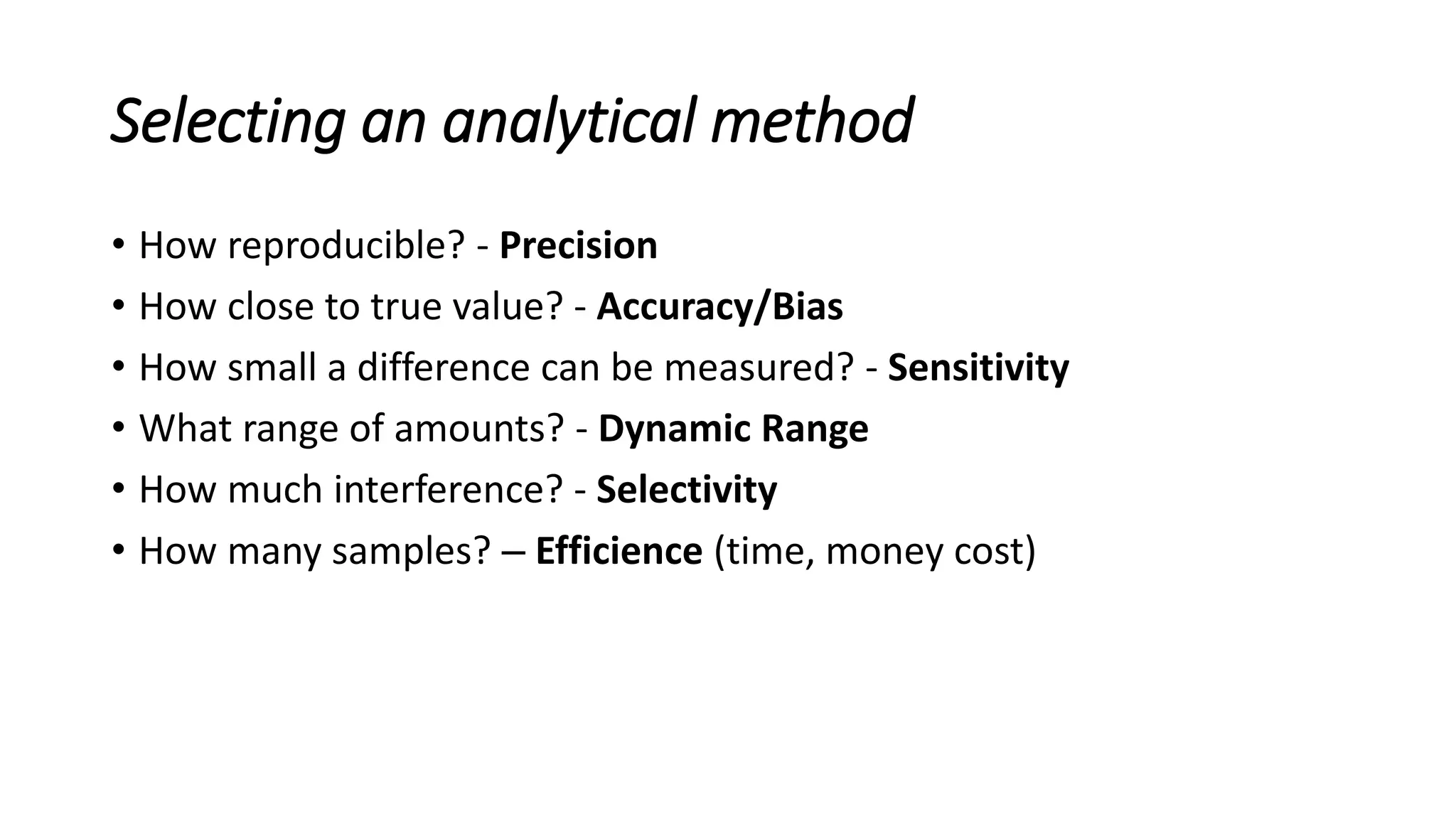 Selecting an analytical method
• How reproducible? - Precision
• How close to true value? - Accuracy/Bias
• How small a difference can be measured? - Sensitivity
• What range of amounts? - Dynamic Range
• How much interference? - Selectivity
• How many samples? – Efficience (time, money cost)
 