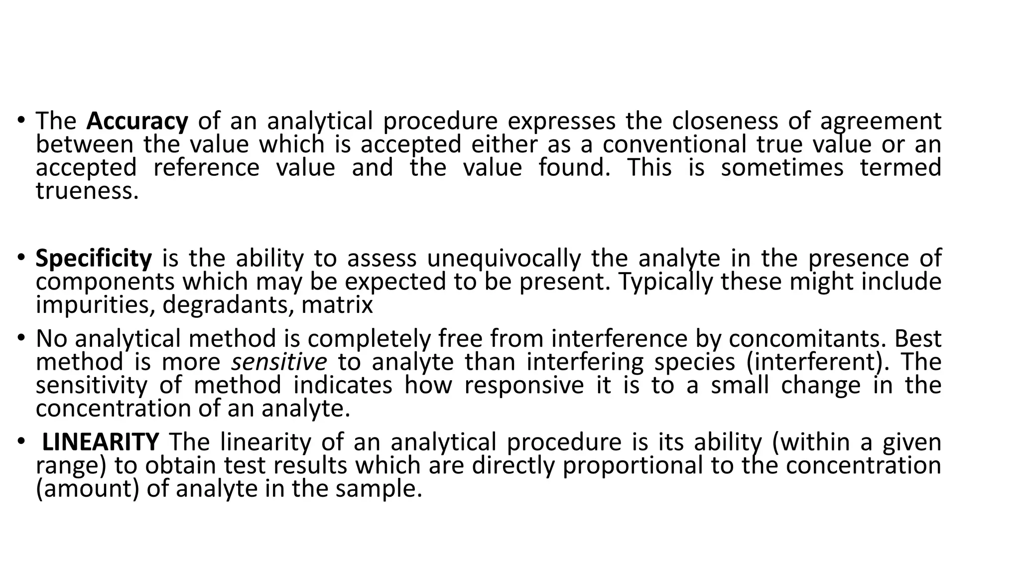 • The Accuracy of an analytical procedure expresses the closeness of agreement
between the value which is accepted either as a conventional true value or an
accepted reference value and the value found. This is sometimes termed
trueness.
• Specificity is the ability to assess unequivocally the analyte in the presence of
components which may be expected to be present. Typically these might include
impurities, degradants, matrix
• No analytical method is completely free from interference by concomitants. Best
method is more sensitive to analyte than interfering species (interferent). The
sensitivity of method indicates how responsive it is to a small change in the
concentration of an analyte.
• LINEARITY The linearity of an analytical procedure is its ability (within a given
range) to obtain test results which are directly proportional to the concentration
(amount) of analyte in the sample.
 