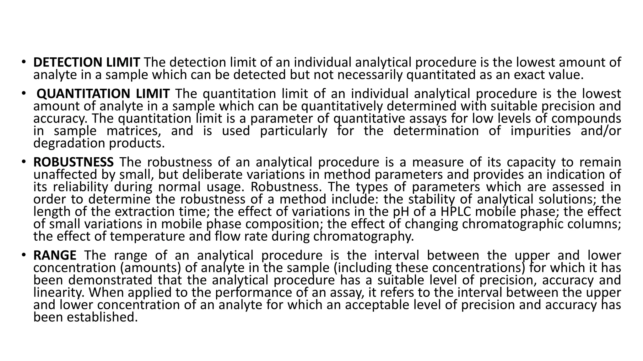 • DETECTION LIMIT The detection limit of an individual analytical procedure is the lowest amount of
analyte in a sample which can be detected but not necessarily quantitated as an exact value.
• QUANTITATION LIMIT The quantitation limit of an individual analytical procedure is the lowest
amount of analyte in a sample which can be quantitatively determined with suitable precision and
accuracy. The quantitation limit is a parameter of quantitative assays for low levels of compounds
in sample matrices, and is used particularly for the determination of impurities and/or
degradation products.
• ROBUSTNESS The robustness of an analytical procedure is a measure of its capacity to remain
unaffected by small, but deliberate variations in method parameters and provides an indication of
its reliability during normal usage. Robustness. The types of parameters which are assessed in
order to determine the robustness of a method include: the stability of analytical solutions; the
length of the extraction time; the effect of variations in the pH of a HPLC mobile phase; the effect
of small variations in mobile phase composition; the effect of changing chromatographic columns;
the effect of temperature and flow rate during chromatography.
• RANGE The range of an analytical procedure is the interval between the upper and lower
concentration (amounts) of analyte in the sample (including these concentrations) for which it has
been demonstrated that the analytical procedure has a suitable level of precision, accuracy and
linearity. When applied to the performance of an assay, it refers to the interval between the upper
and lower concentration of an analyte for which an acceptable level of precision and accuracy has
been established.
 