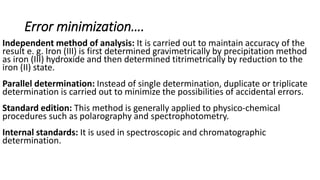 Error minimization….
Independent method of analysis: It is carried out to maintain accuracy of the
result e. g. Iron (III) is first determined gravimetrically by precipitation method
as iron (III) hydroxide and then determined titrimetrically by reduction to the
iron (II) state.
Parallel determination: Instead of single determination, duplicate or triplicate
determination is carried out to minimize the possibilities of accidental errors.
Standard edition: This method is generally applied to physico-chemical
procedures such as polarography and spectrophotometry.
Internal standards: It is used in spectroscopic and chromatographic
determination.
 