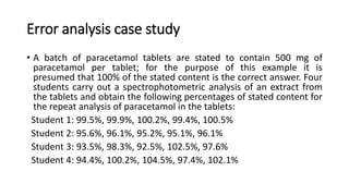 Error analysis case study
• A batch of paracetamol tablets are stated to contain 500 mg of
paracetamol per tablet; for the purpose of this example it is
presumed that 100% of the stated content is the correct answer. Four
students carry out a spectrophotometric analysis of an extract from
the tablets and obtain the following percentages of stated content for
the repeat analysis of paracetamol in the tablets:
Student 1: 99.5%, 99.9%, 100.2%, 99.4%, 100.5%
Student 2: 95.6%, 96.1%, 95.2%, 95.1%, 96.1%
Student 3: 93.5%, 98.3%, 92.5%, 102.5%, 97.6%
Student 4: 94.4%, 100.2%, 104.5%, 97.4%, 102.1%
 