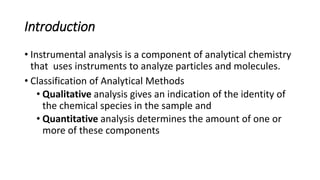 Introduction
• Instrumental analysis is a component of analytical chemistry
that uses instruments to analyze particles and molecules.
• Classification of Analytical Methods
• Qualitative analysis gives an indication of the identity of
the chemical species in the sample and
• Quantitative analysis determines the amount of one or
more of these components
 