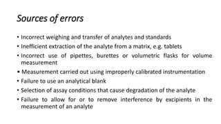 Sources of errors
• Incorrect weighing and transfer of analytes and standards
• Inefficient extraction of the analyte from a matrix, e.g. tablets
• Incorrect use of pipettes, burettes or volumetric flasks for volume
measurement
• Measurement carried out using improperly calibrated instrumentation
• Failure to use an analytical blank
• Selection of assay conditions that cause degradation of the analyte
• Failure to allow for or to remove interference by excipients in the
measurement of an analyte
 