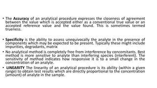 • The Accuracy of an analytical procedure expresses the closeness of agreement
between the value which is accepted either as a conventional true value or an
accepted reference value and the value found. This is sometimes termed
trueness.
• Specificity is the ability to assess unequivocally the analyte in the presence of
components which may be expected to be present. Typically these might include
impurities, degradants, matrix
• No analytical method is completely free from interference by concomitants. Best
method is more sensitive to analyte than interfering species (interferent). The
sensitivity of method indicates how responsive it is to a small change in the
concentration of an analyte.
• LINEARITY The linearity of an analytical procedure is its ability (within a given
range) to obtain test results which are directly proportional to the concentration
(amount) of analyte in the sample.
 