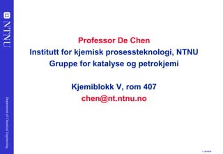 1 - 02/16/19
DepartmentofChemicalEngineering
Professor De Chen
Institutt for kjemisk prosessteknologi, NTNU
Gruppe for katalyse og petrokjemi
Kjemiblokk V, rom 407
chen@nt.ntnu.no
 