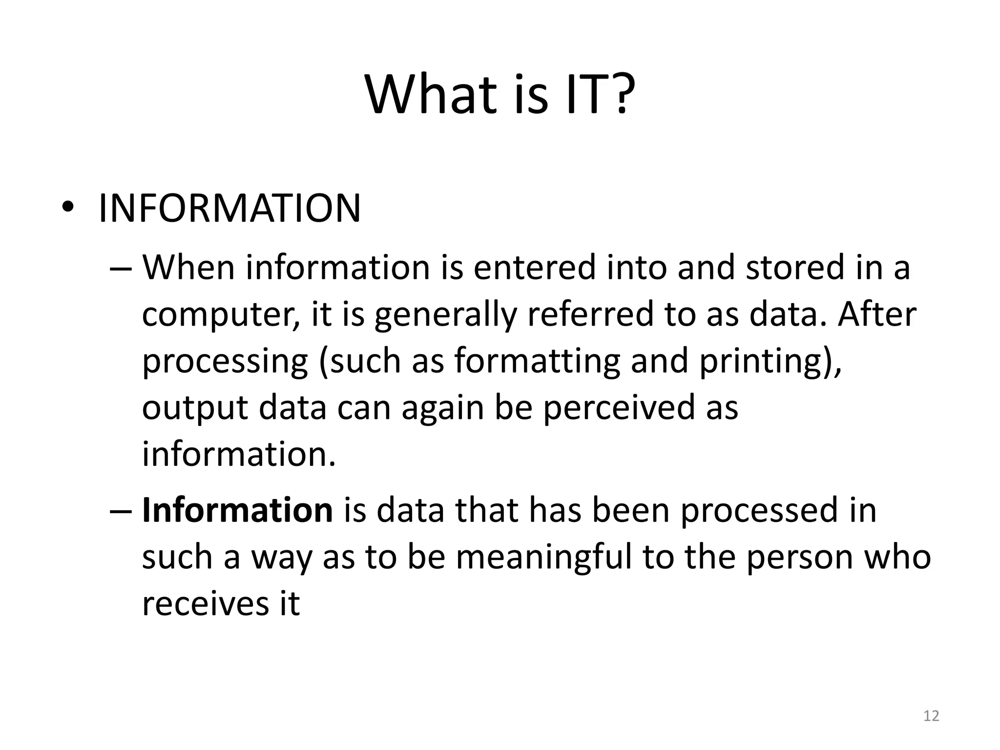 What is IT?
• INFORMATION
– When information is entered into and stored in a
computer, it is generally referred to as data. After
processing (such as formatting and printing),
output data can again be perceived as
information.
– Information is data that has been processed in
such a way as to be meaningful to the person who
receives it
12
 