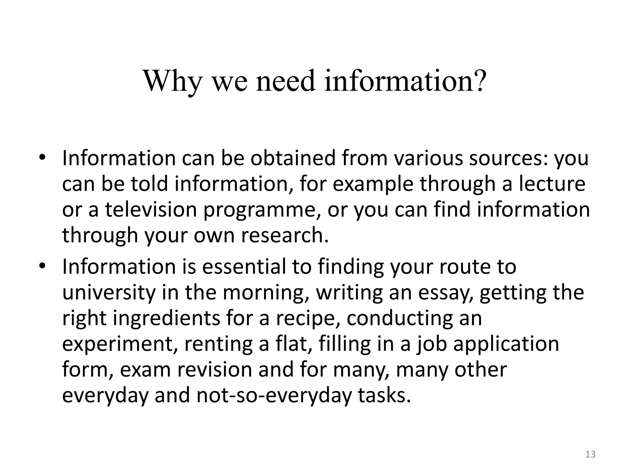 • Information can be obtained from various sources: you
can be told information, for example through a lecture
or a television programme, or you can find information
through your own research.
• Information is essential to finding your route to
university in the morning, writing an essay, getting the
right ingredients for a recipe, conducting an
experiment, renting a flat, filling in a job application
form, exam revision and for many, many other
everyday and not-so-everyday tasks.
Why we need information?
13
 