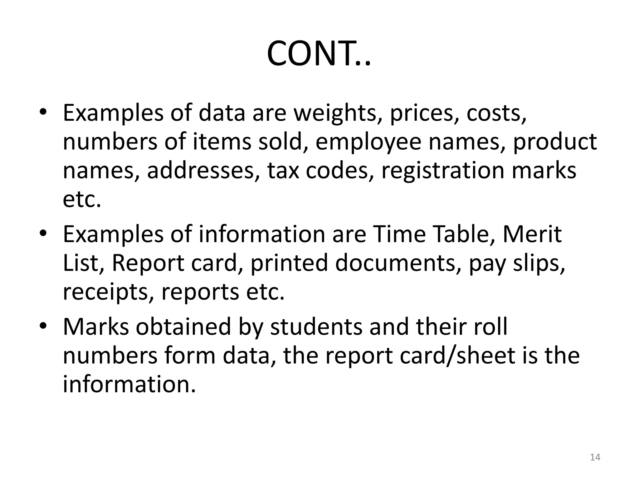 CONT..
• Examples of data are weights, prices, costs,
numbers of items sold, employee names, product
names, addresses, tax codes, registration marks
etc.
• Examples of information are Time Table, Merit
List, Report card, printed documents, pay slips,
receipts, reports etc.
• Marks obtained by students and their roll
numbers form data, the report card/sheet is the
information.
14
 