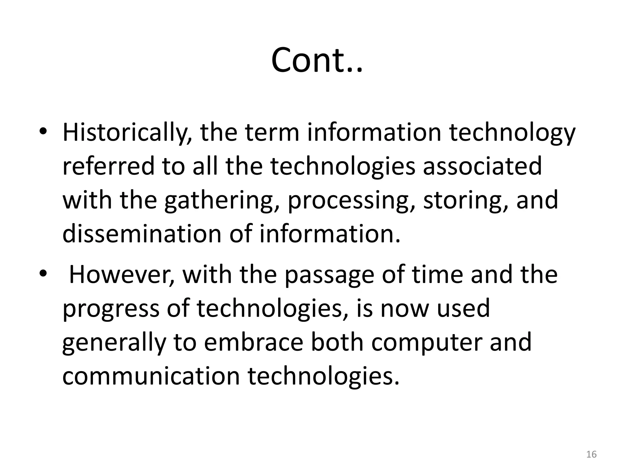 Cont..
• Historically, the term information technology
referred to all the technologies associated
with the gathering, processing, storing, and
dissemination of information.
• However, with the passage of time and the
progress of technologies, is now used
generally to embrace both computer and
communication technologies.
16
 