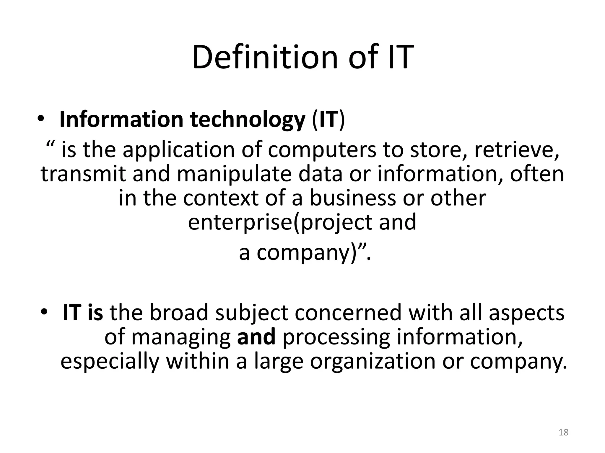Definition of IT
• Information technology (IT)
“ is the application of computers to store, retrieve,
transmit and manipulate data or information, often
in the context of a business or other
enterprise(project and
a company)”.
• IT is the broad subject concerned with all aspects
of managing and processing information,
especially within a large organization or company.
18
 