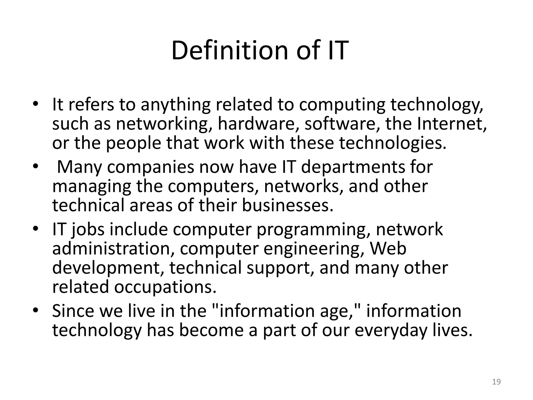 Definition of IT
• It refers to anything related to computing technology,
such as networking, hardware, software, the Internet,
or the people that work with these technologies.
• Many companies now have IT departments for
managing the computers, networks, and other
technical areas of their businesses.
• IT jobs include computer programming, network
administration, computer engineering, Web
development, technical support, and many other
related occupations.
• Since we live in the "information age," information
technology has become a part of our everyday lives.
19
 
