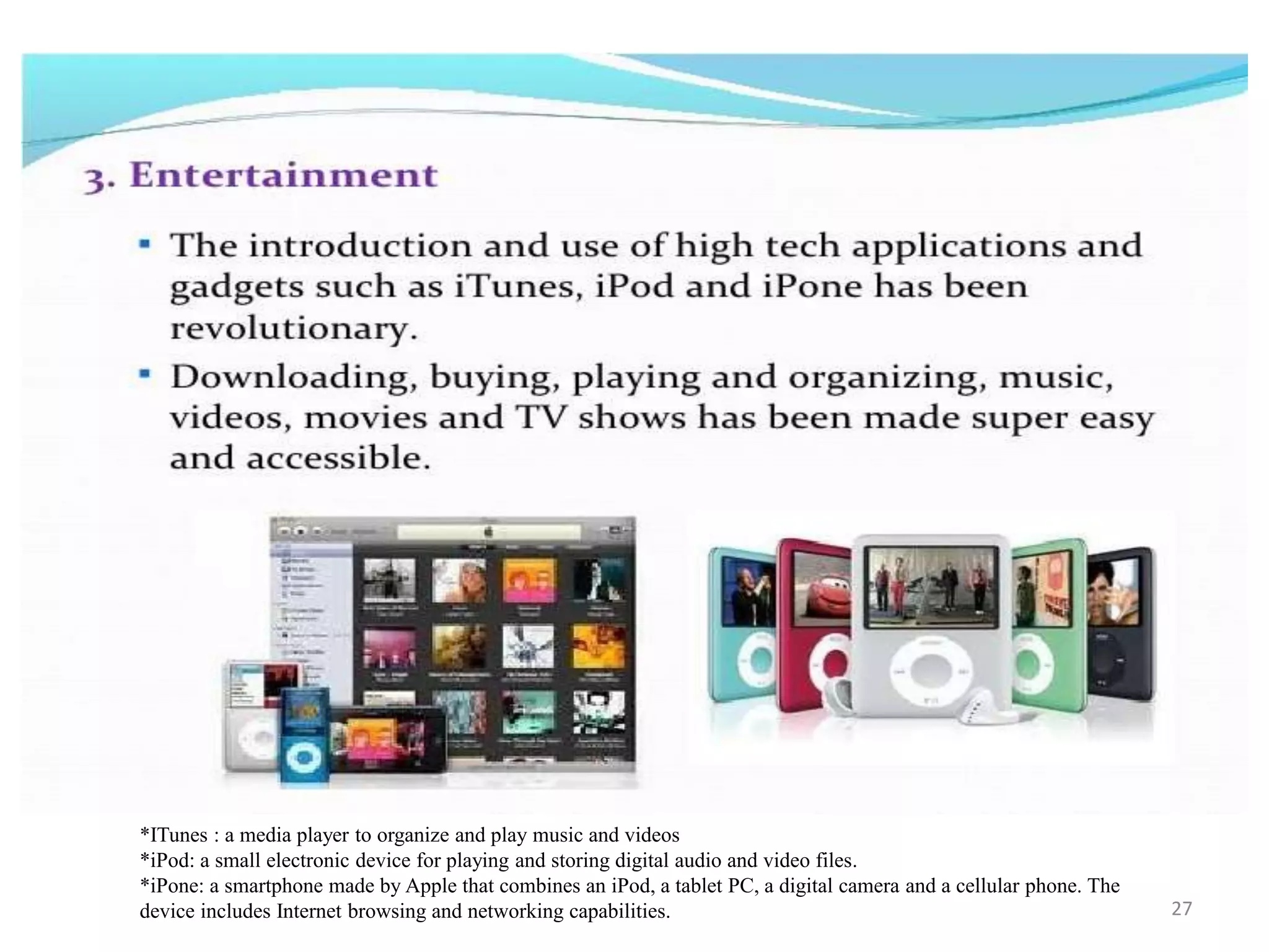 *ITunes : a media player to organize and play music and videos
*iPod: a small electronic device for playing and storing digital audio and video files.
*iPone: a smartphone made by Apple that combines an iPod, a tablet PC, a digital camera and a cellular phone. The
device includes Internet browsing and networking capabilities. 27
 