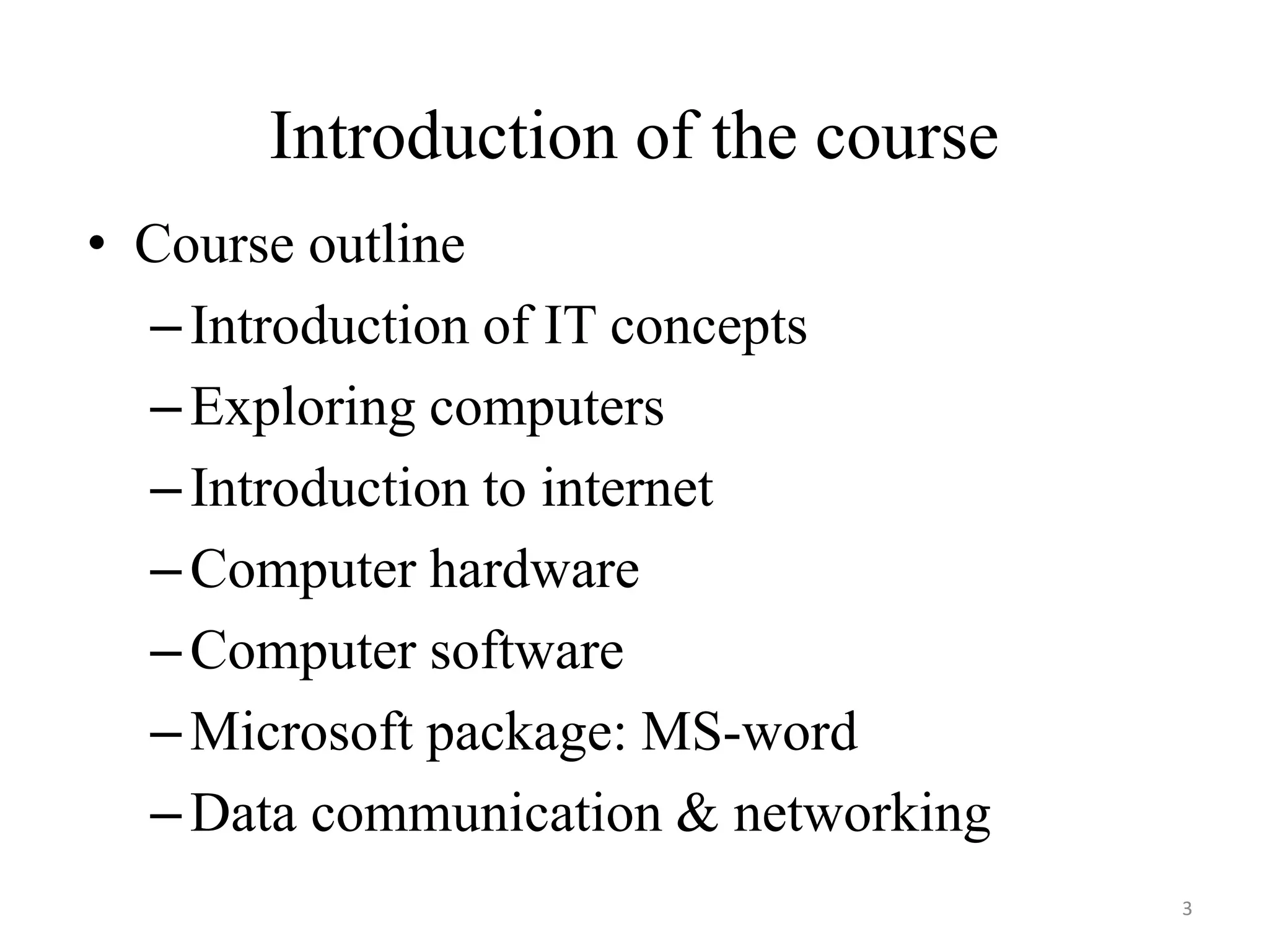 Introduction of the course
• Course outline
–Introduction of IT concepts
–Exploring computers
–Introduction to internet
–Computer hardware
–Computer software
–Microsoft package: MS-word
–Data communication & networking
3
 