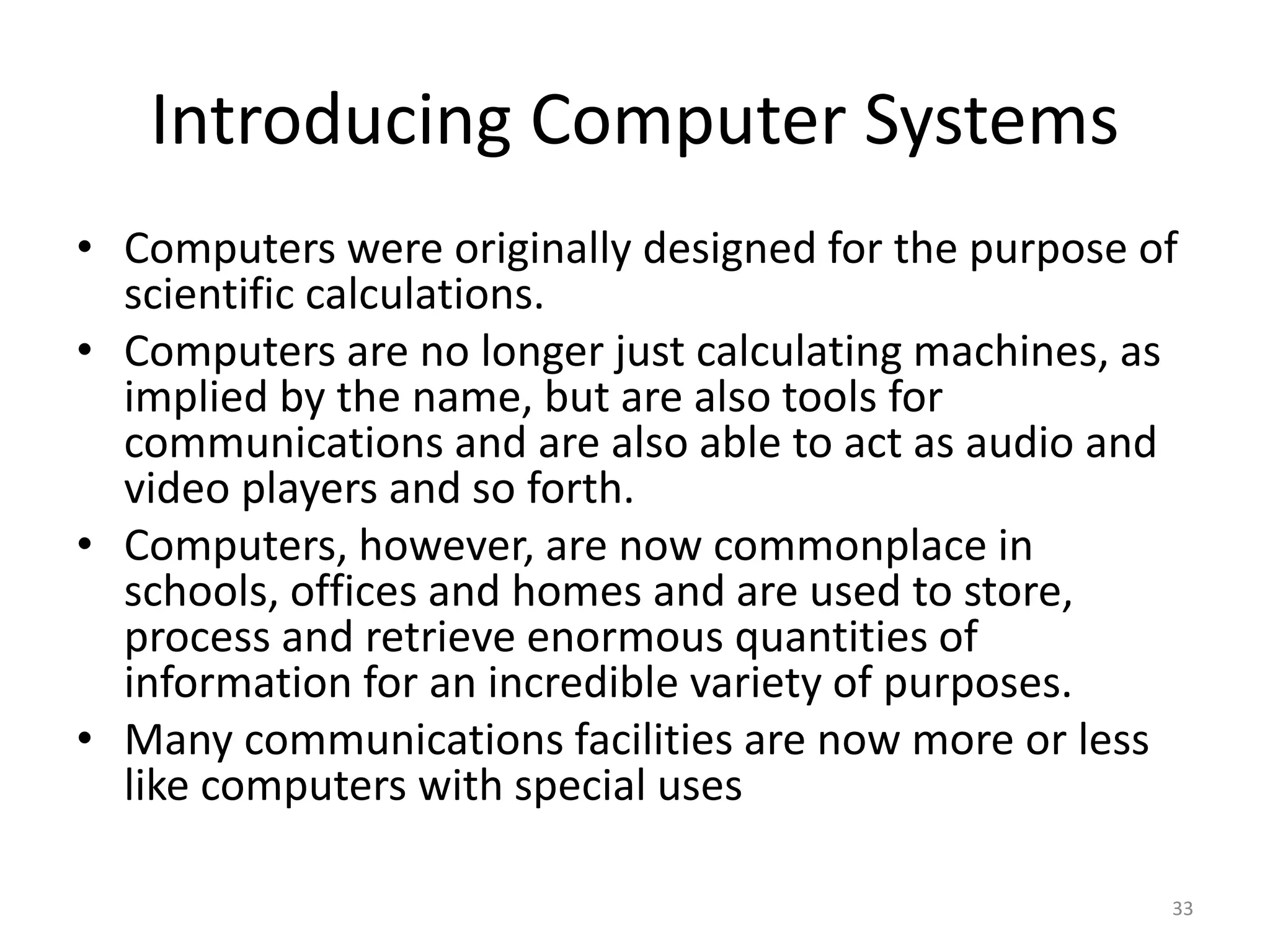 Introducing Computer Systems
• Computers were originally designed for the purpose of
scientific calculations.
• Computers are no longer just calculating machines, as
implied by the name, but are also tools for
communications and are also able to act as audio and
video players and so forth.
• Computers, however, are now commonplace in
schools, offices and homes and are used to store,
process and retrieve enormous quantities of
information for an incredible variety of purposes.
• Many communications facilities are now more or less
like computers with special uses
33
 